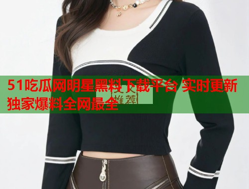 51吃瓜网明星黑料下载平台 实时更新独家爆料全网最全