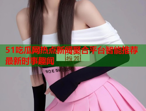 51吃瓜网热点新闻聚合平台智能推荐最新时事趣闻
