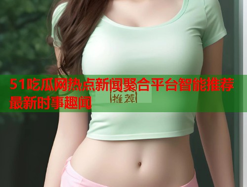 51吃瓜网热点新闻聚合平台智能推荐最新时事趣闻