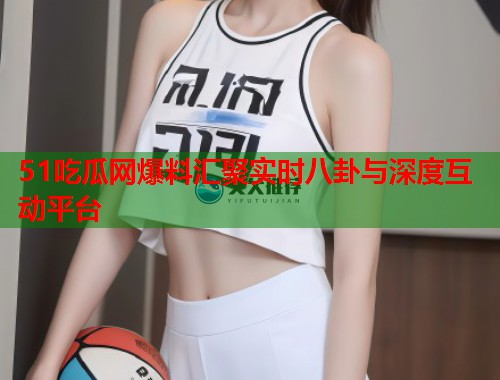 51吃瓜网爆料汇聚实时八卦与深度互动平台