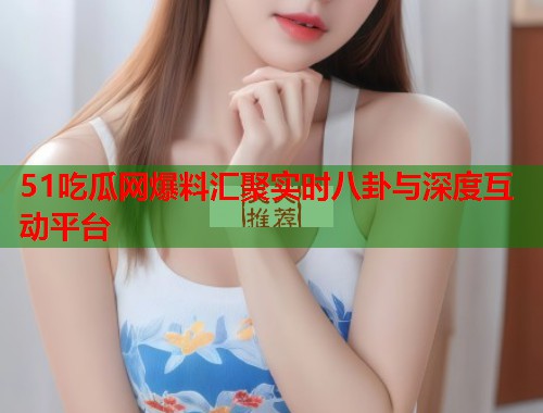 51吃瓜网爆料汇聚实时八卦与深度互动平台