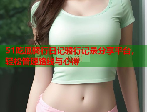 51吃瓜骑行日记骑行记录分享平台,轻松管理路线与心得 51吃瓜骑行日记骑行记录分享平台,轻松管理路线与心得