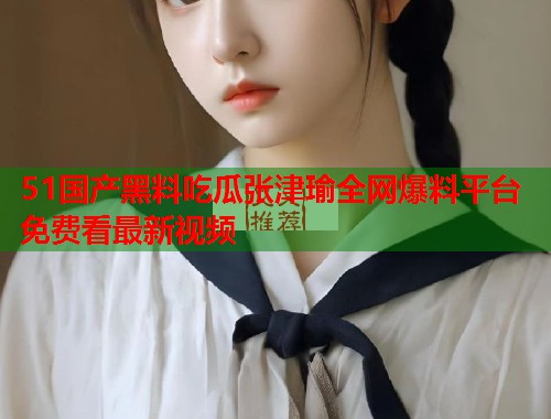 51国产黑料吃瓜张津瑜全网爆料平台免费看最新视频 51国产黑料吃瓜张津瑜全网爆料平台免费看最新视频
