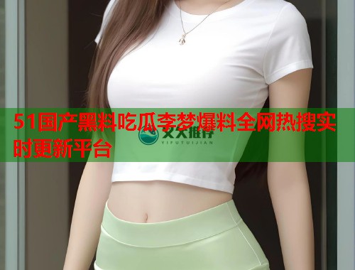 51国产黑料吃瓜李梦爆料全网热搜实时更新平台 51国产黑料吃瓜李梦爆料全网热搜实时更新平台