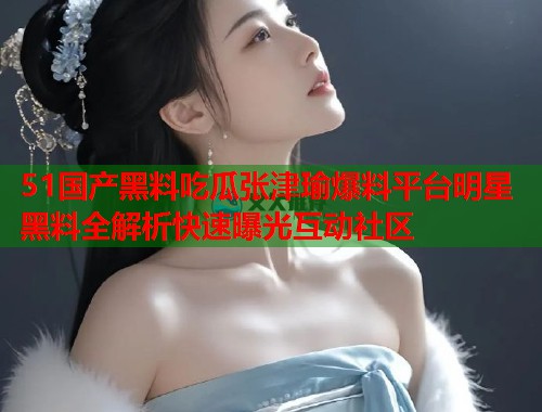 51国产黑料吃瓜张津瑜爆料平台明星黑料全解析快速曝光互动社区 51国产黑料吃瓜张津瑜爆料平台明星黑料全解析快速曝光互动社区