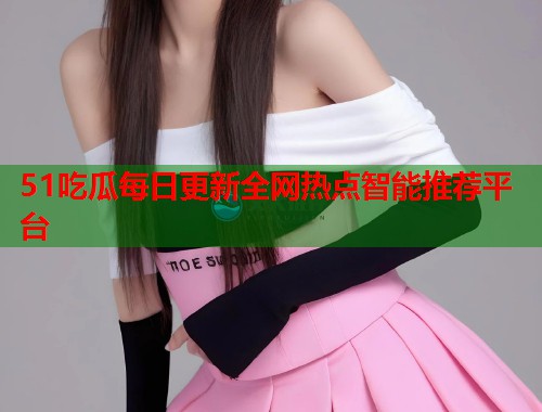 51吃瓜每日更新全网热点智能推荐平台