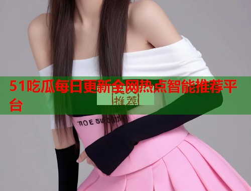 51吃瓜每日更新全网热点智能推荐平台