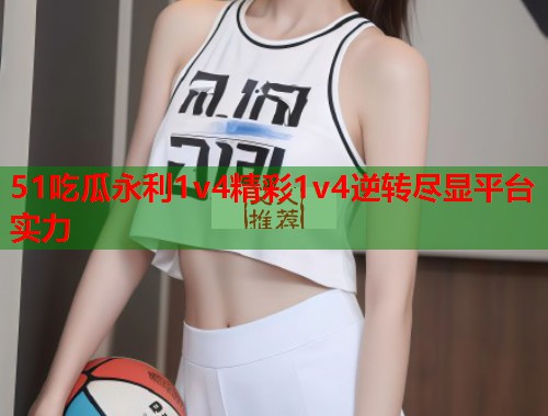 51吃瓜永利1v4精彩1v4逆转尽显平台实力
