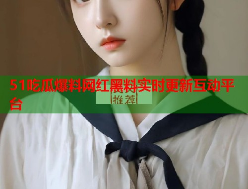 51吃瓜爆料网红黑料实时更新互动平台