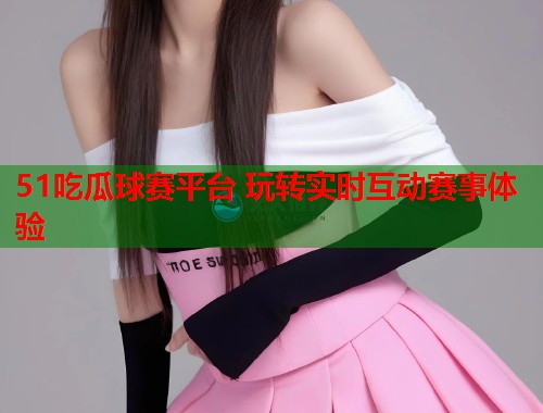 51吃瓜球赛平台 玩转实时互动赛事体验