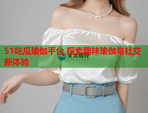 51吃瓜瑜伽平台 探索趣味瑜伽与社交新体验