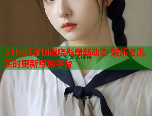51吃瓜瑜伽谭晓彤最新动态 娱乐资讯实时更新互动平台