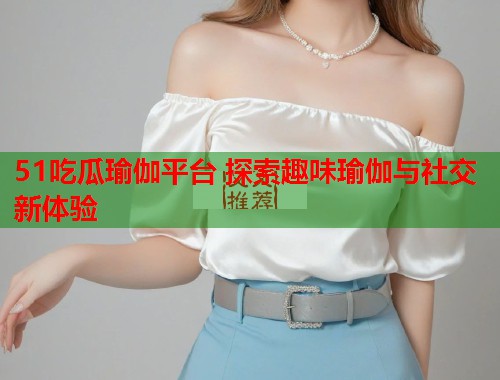51吃瓜瑜伽平台 探索趣味瑜伽与社交新体验