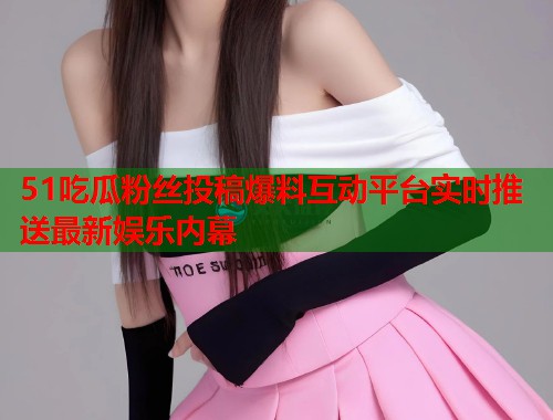 51吃瓜粉丝投稿爆料互动平台实时推送最新娱乐内幕