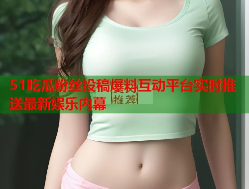 51吃瓜粉丝投稿爆料互动平台实时推送最新娱乐内幕