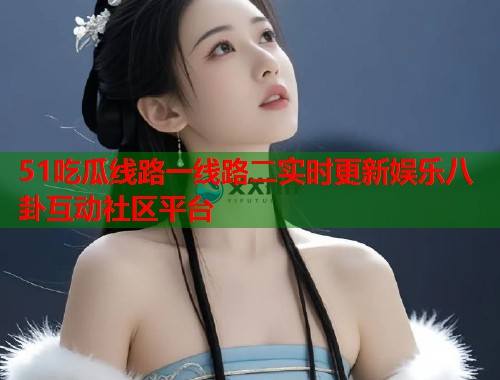 51吃瓜线路一线路二实时更新娱乐八卦互动社区平台
