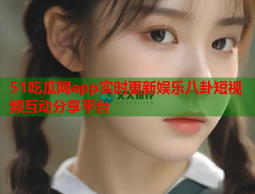 51吃瓜网app实时更新娱乐八卦短视频互动分享平台