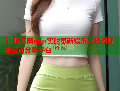 51吃瓜网app实时更新娱乐八卦短视频互动分享平台