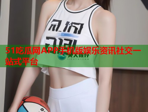 51吃瓜网APP手机版娱乐资讯社交一站式平台
