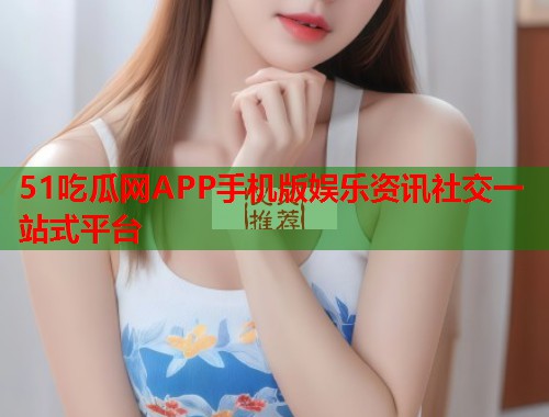 51吃瓜网APP手机版娱乐资讯社交一站式平台