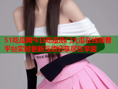 51吃瓜网今日吃瓜热门大瓜在线观看平台实时更新互动分享尽在掌握