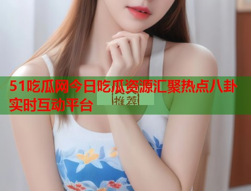 51吃瓜网今日吃瓜资源汇聚热点八卦实时互动平台