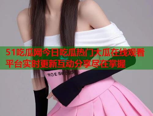 51吃瓜网今日吃瓜热门大瓜在线观看平台实时更新互动分享尽在掌握