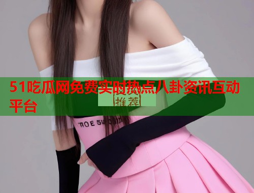 51吃瓜网免费实时热点八卦资讯互动平台