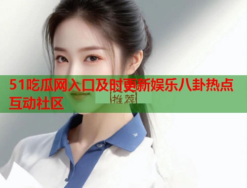 51吃瓜网入口及时更新娱乐八卦热点互动社区