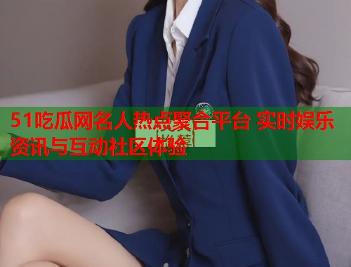 51吃瓜网名人热点聚合平台 实时娱乐资讯与互动社区体验