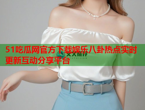 51吃瓜网官方下载娱乐八卦热点实时更新互动分享平台