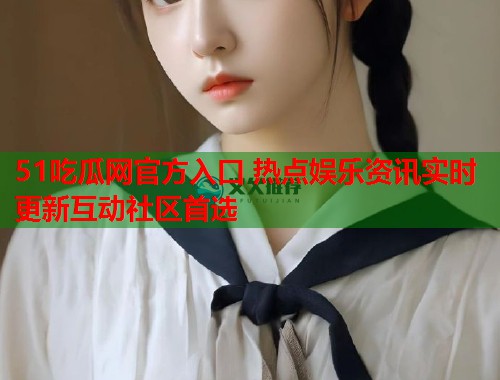 51吃瓜网官方入口 热点娱乐资讯实时更新互动社区首选