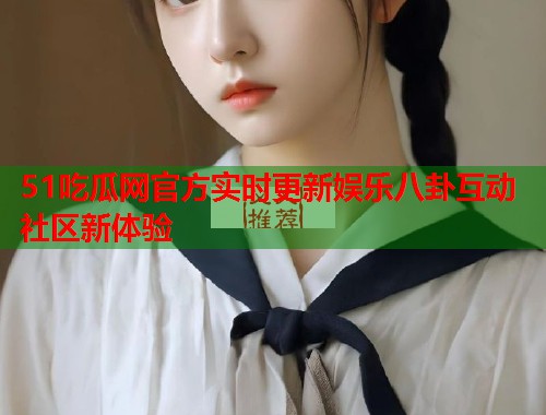 51吃瓜网官方实时更新娱乐八卦互动社区新体验