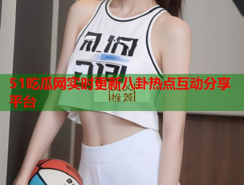 51吃瓜网实时更新八卦热点互动分享平台