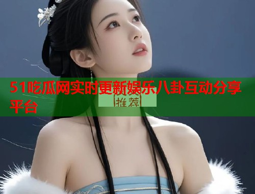 51吃瓜网实时更新娱乐八卦互动分享平台