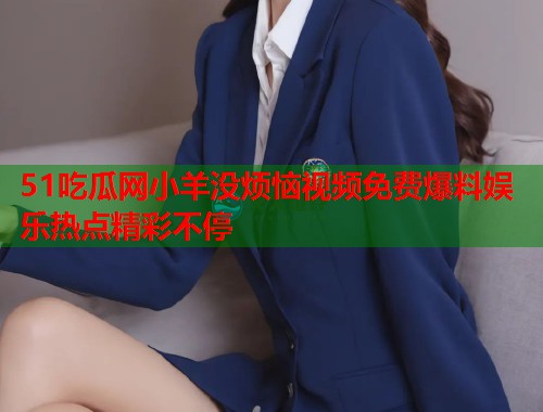 51吃瓜网小羊没烦恼视频免费爆料娱乐热点精彩不停