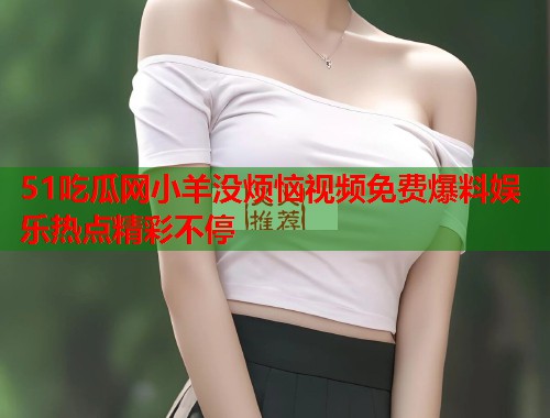 51吃瓜网小羊没烦恼视频免费爆料娱乐热点精彩不停