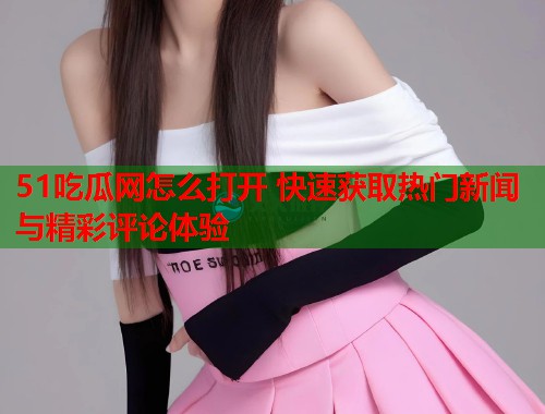 51吃瓜网怎么打开 快速获取热门新闻与精彩评论体验
