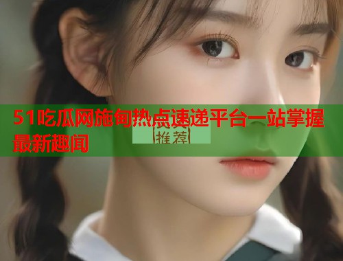 51吃瓜网施甸热点速递平台一站掌握最新趣闻