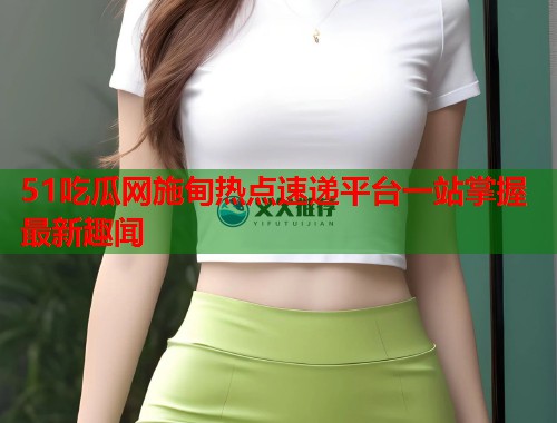 51吃瓜网施甸热点速递平台一站掌握最新趣闻