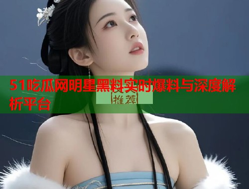 51吃瓜网明星黑料实时爆料与深度解析平台