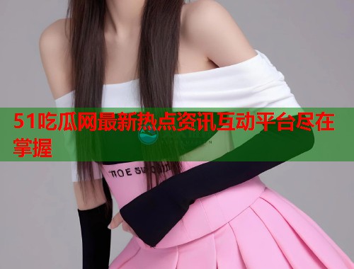 51吃瓜网最新热点资讯互动平台尽在掌握