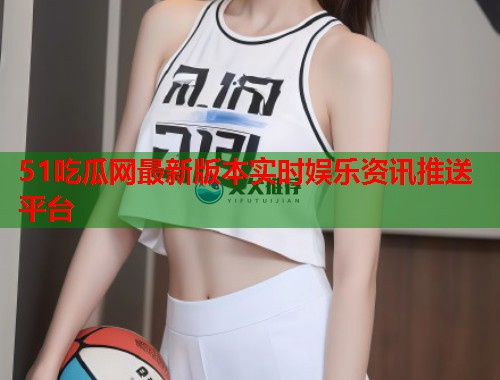 51吃瓜网最新版本实时娱乐资讯推送平台