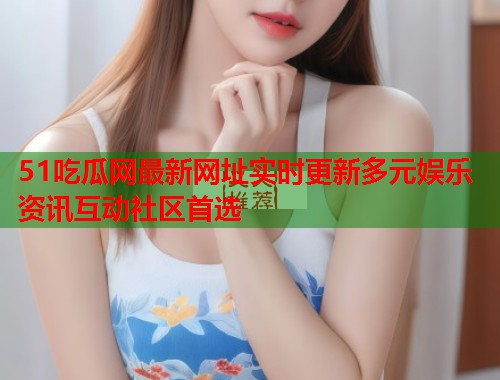 51吃瓜网最新网址实时更新多元娱乐资讯互动社区首选