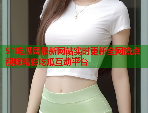 51吃瓜网最新网站实时更新全网热点视频精彩吃瓜互动平台
