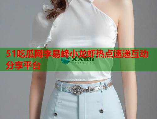 51吃瓜网李易峰小龙虾热点速递互动分享平台