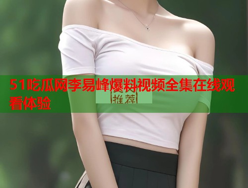 51吃瓜网李易峰爆料视频全集在线观看体验