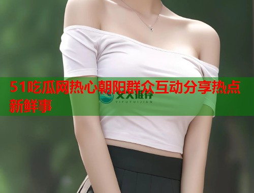 51吃瓜网热心朝阳群众互动分享热点新鲜事