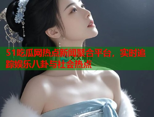 51吃瓜网热点新闻聚合平台，实时追踪娱乐八卦与社会热点