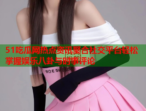 51吃瓜网热点资讯聚合社交平台轻松掌握娱乐八卦与时事评论